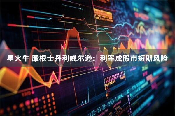 星火牛 摩根士丹利威尔逊：利率成股市短期风险