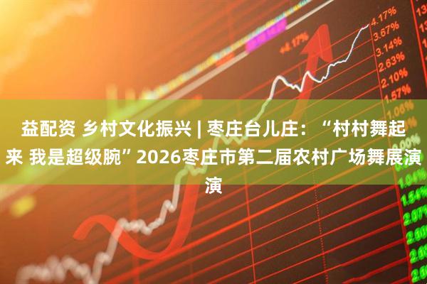 益配资 乡村文化振兴 | 枣庄台儿庄：“村村舞起来 我是超级腕”2026枣庄市第二届农村广场舞展演