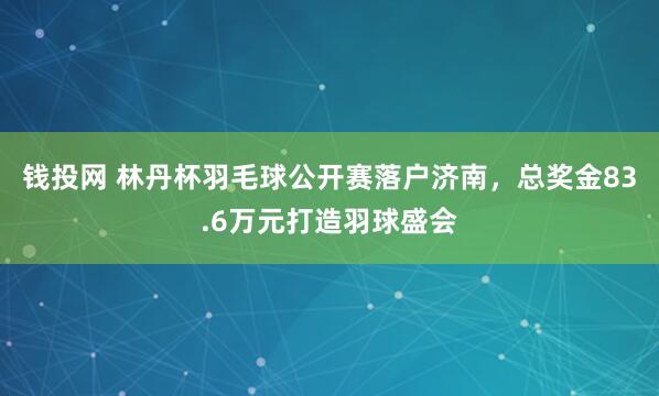 钱投网 林丹杯羽毛球公开赛落户济南，总奖金83.6万元打造羽球盛会