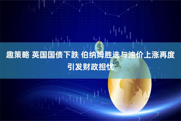 趣策略 英国国债下跌 伯纳姆胜选与油价上涨再度引发财政担忧