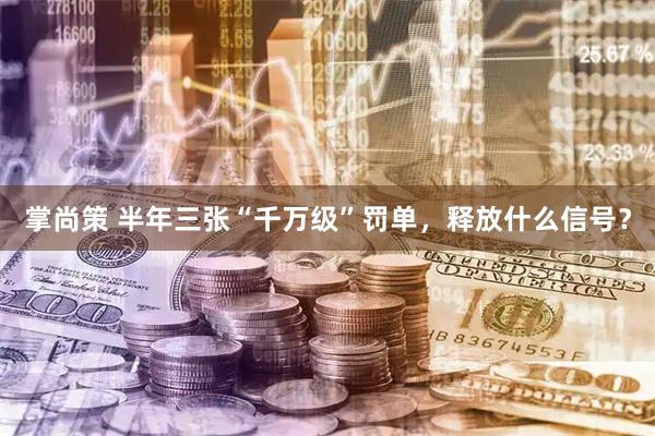 掌尚策 半年三张“千万级”罚单，释放什么信号？