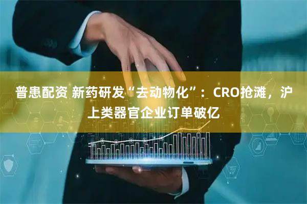 普患配资 新药研发“去动物化”：CRO抢滩，沪上类器官企业订单破亿