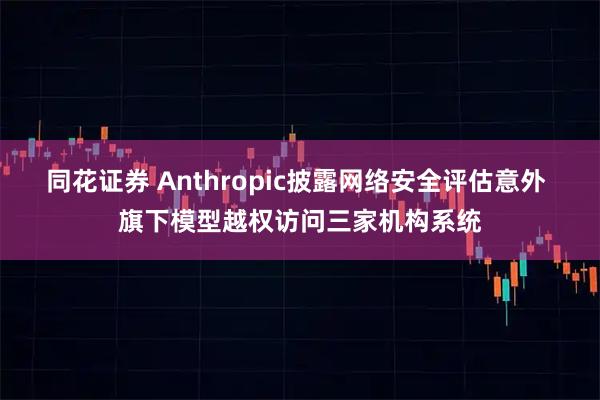 同花证券 Anthropic披露网络安全评估意外 旗下模型越权访问三家机构系统