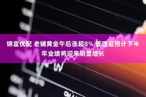 锦富优配 老铺黄金午后涨超8% 管理层预计下半年业绩将迎来明显增长