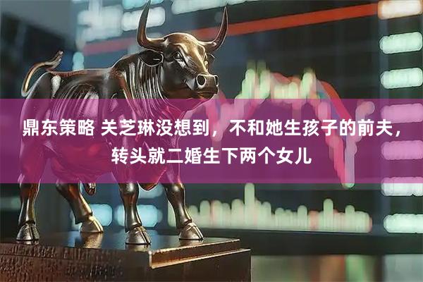 鼎东策略 关芝琳没想到，不和她生孩子的前夫，转头就二婚生下两个女儿